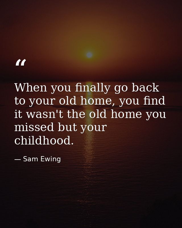 When you finally go back to your old home, you find it wasn't the old home you missed but your childhood. — Sam Ewing