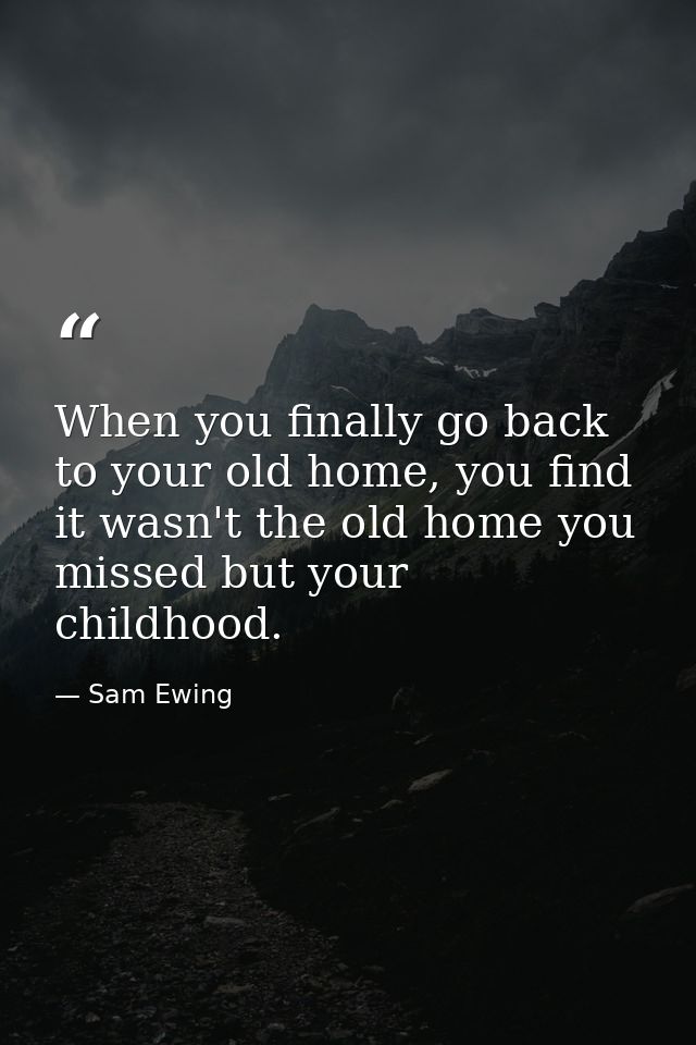 When you finally go back to your old home, you find it wasn't the old home you missed but your childhood. — Sam Ewing