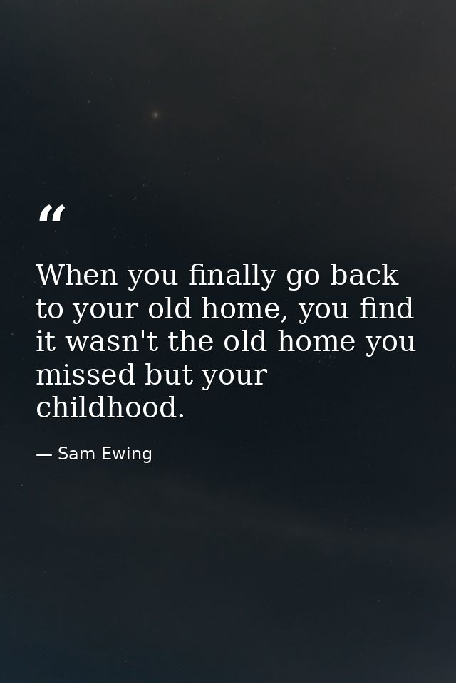 When you finally go back to your old home, you find it wasn't the old home you missed but your childhood. — Sam Ewing