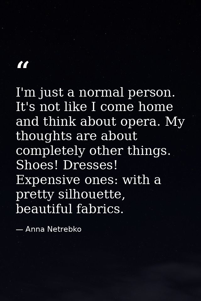 I'm just a normal person. It's not like I come home and think about opera. My thoughts are about completely other things — Anna Netrebko