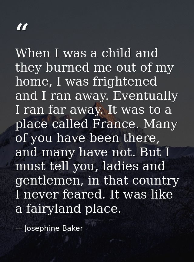 When I was a child and they burned me out of my home, I was frightened and I ran away. Eventually I ran far away. It was — Josephine Baker