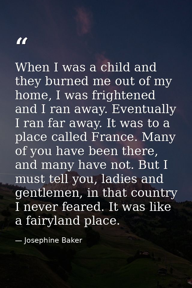 When I was a child and they burned me out of my home, I was frightened and I ran away. Eventually I ran far away. It was — Josephine Baker