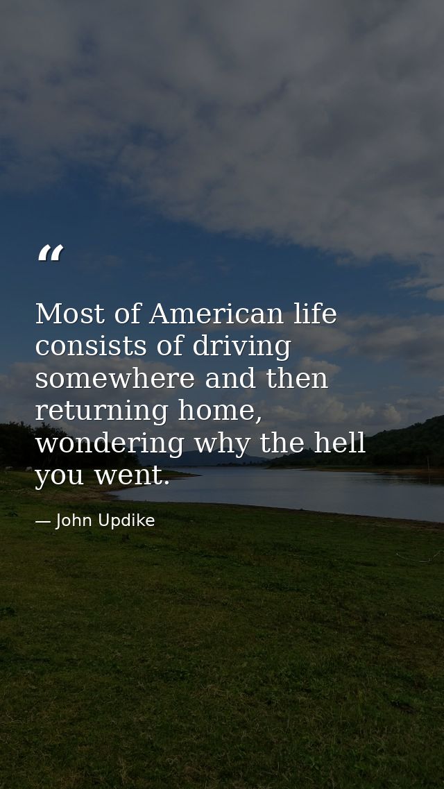Most of American life consists of driving somewhere and then returning home, wondering why the hell you went. — John Updike