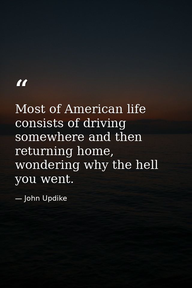 Most of American life consists of driving somewhere and then returning home, wondering why the hell you went. — John Updike