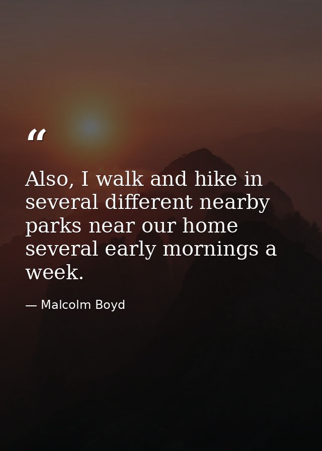 Also, I walk and hike in several different nearby parks near our home several early mornings a week. — Malcolm Boyd