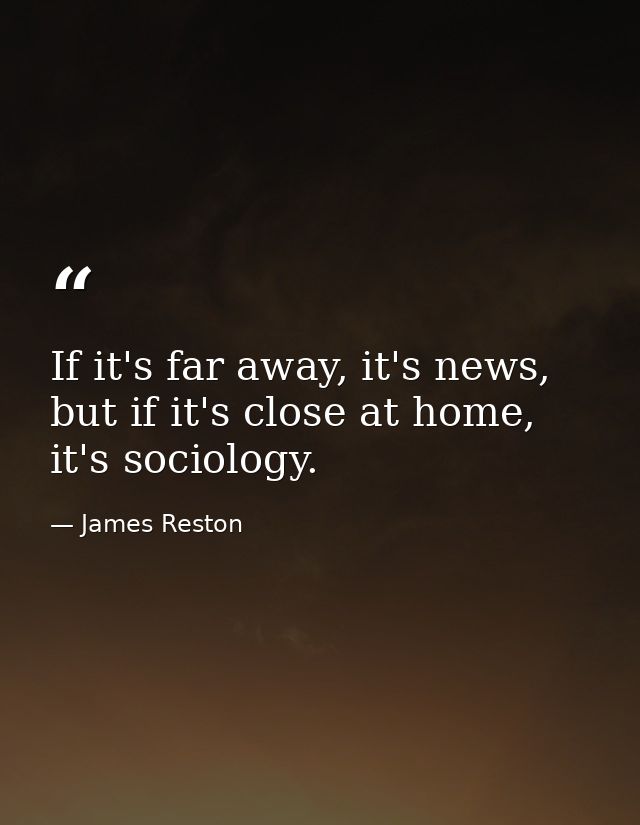 If it's far away, it's news, but if it's close at home, it's sociology. — James Reston
