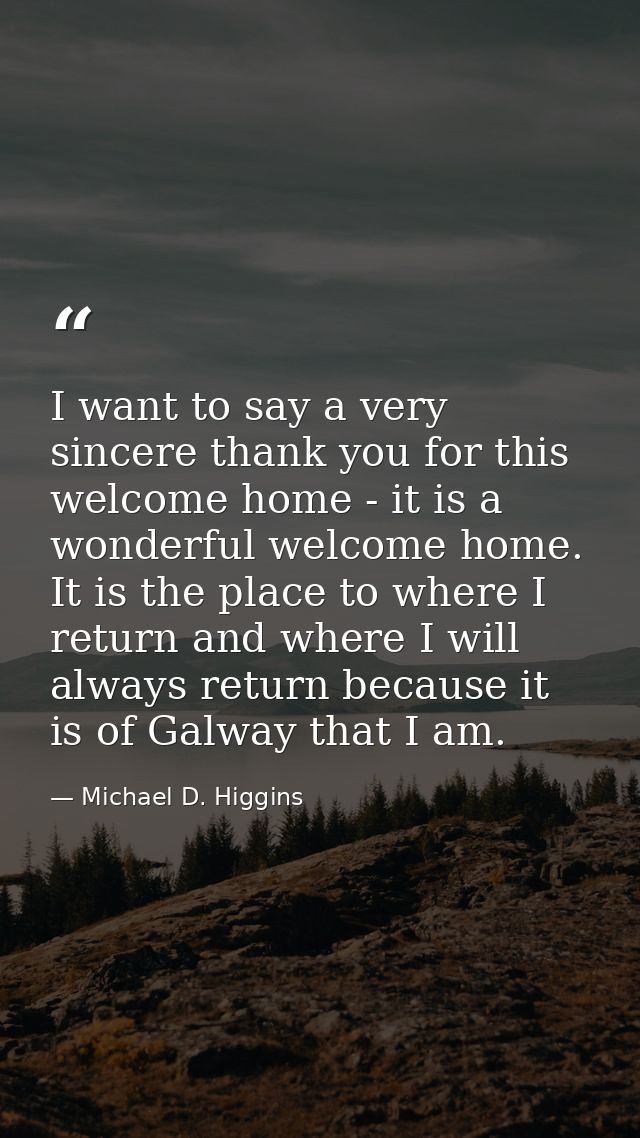 I want to say a very sincere thank you for this welcome home - it is a wonderful welcome home. It is the place to where  — Michael D. Higgins