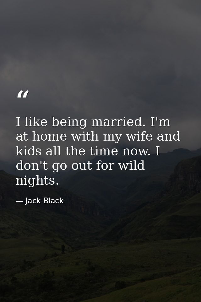 I like being married. I'm at home with my wife and kids all the time now. I don't go out for wild nights. — Jack Black