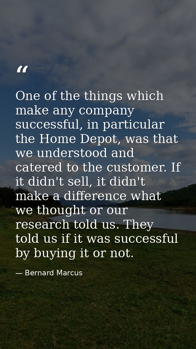 One of the things which make any company successful, in particular the Home Depot, was that we understood and catered to — Bernard Marcus