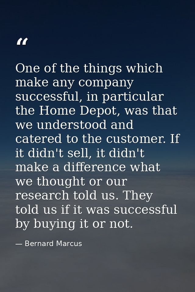 One of the things which make any company successful, in particular the Home Depot, was that we understood and catered to — Bernard Marcus