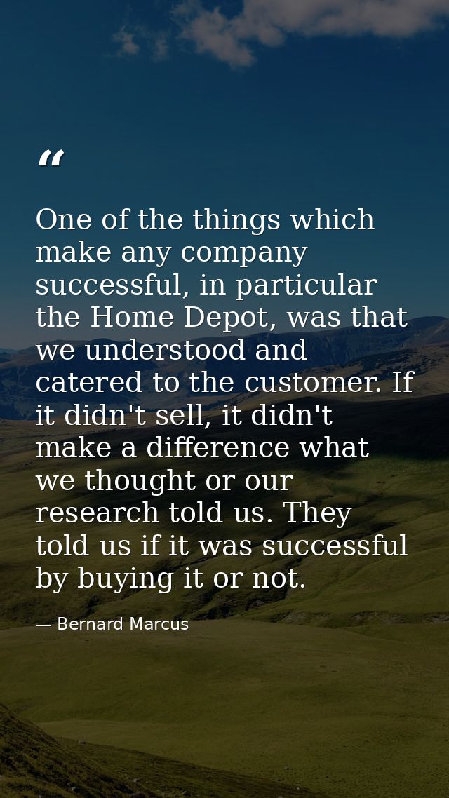 One of the things which make any company successful, in particular the Home Depot, was that we understood and catered to — Bernard Marcus