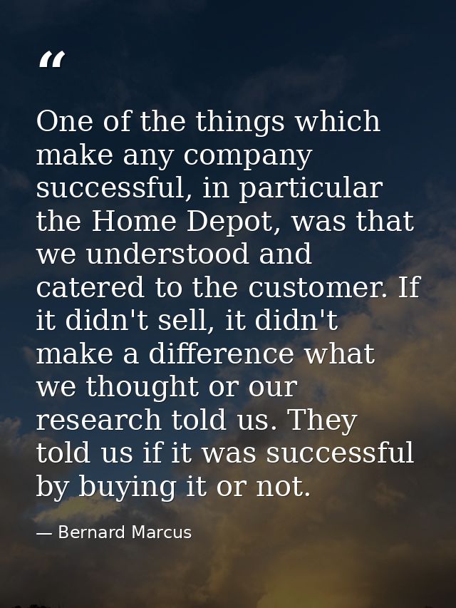 One of the things which make any company successful, in particular the Home Depot, was that we understood and catered to — Bernard Marcus