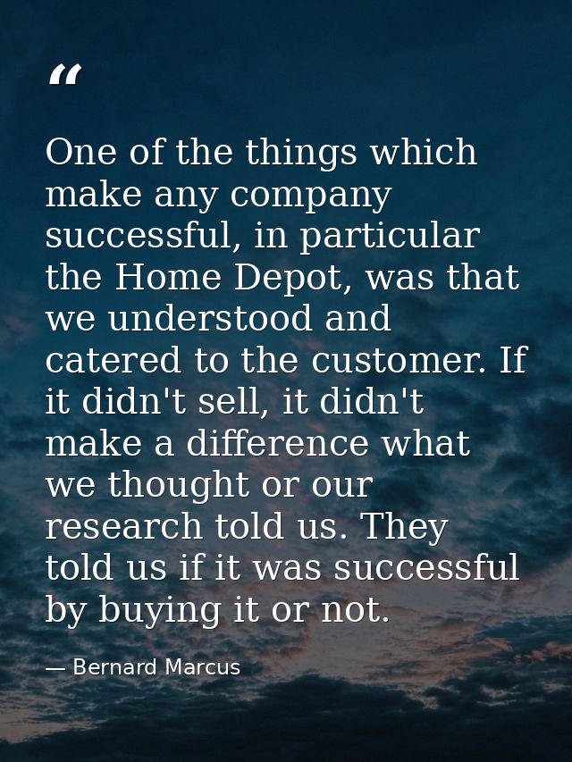One of the things which make any company successful, in particular the Home Depot, was that we understood and catered to — Bernard Marcus