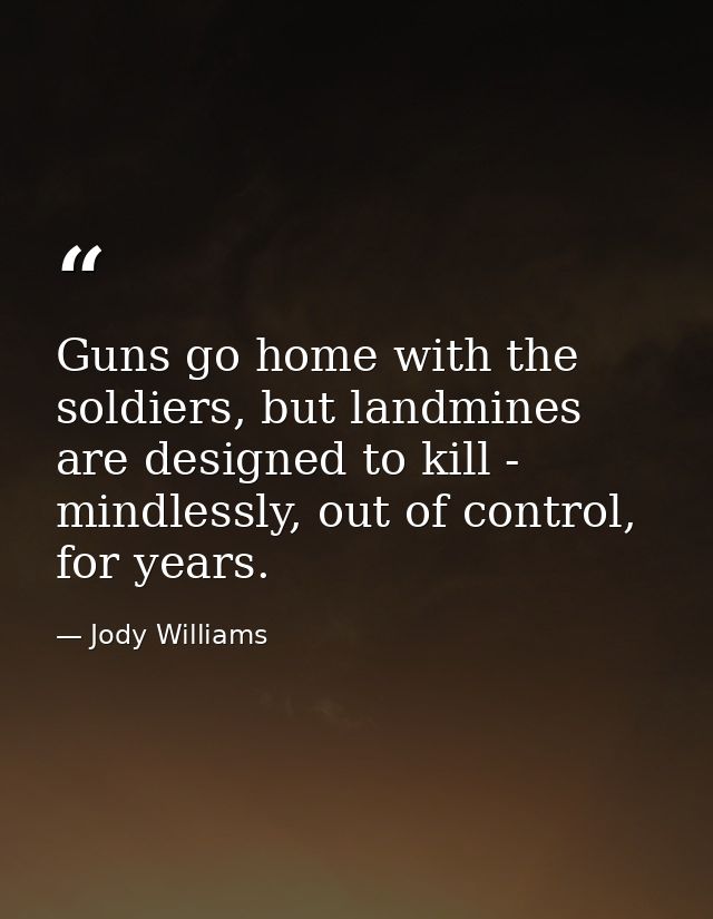 Guns go home with the soldiers, but landmines are designed to kill - mindlessly, out of control, for years. — Jody Williams