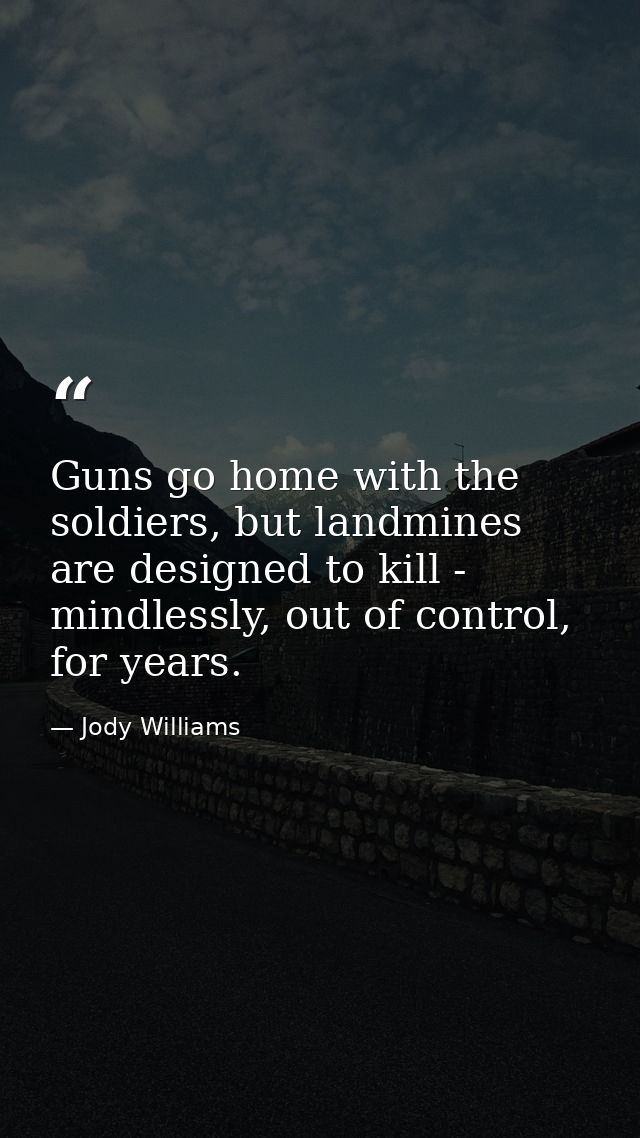 Guns go home with the soldiers, but landmines are designed to kill - mindlessly, out of control, for years. — Jody Williams