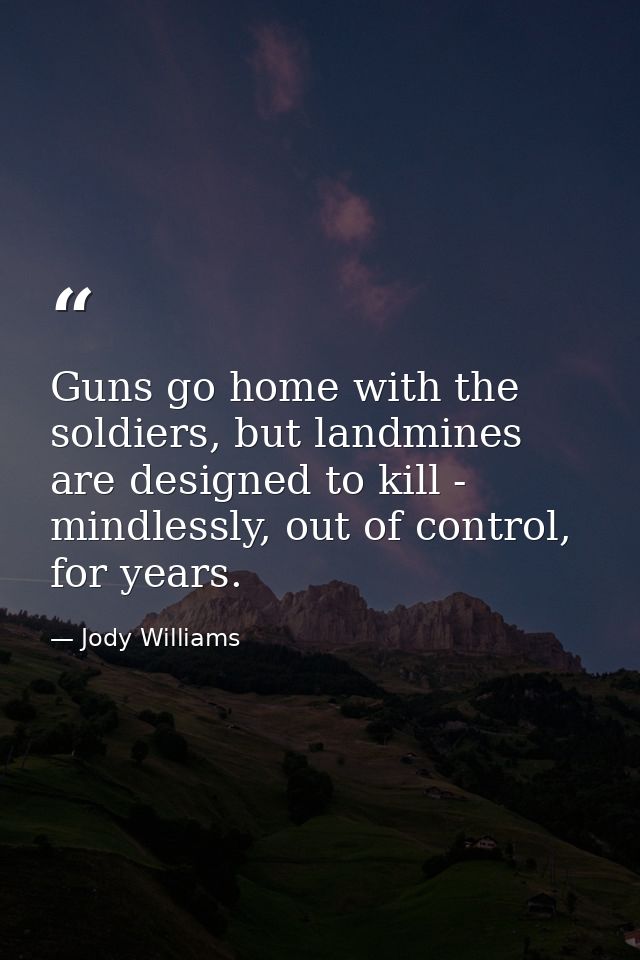 Guns go home with the soldiers, but landmines are designed to kill - mindlessly, out of control, for years. — Jody Williams
