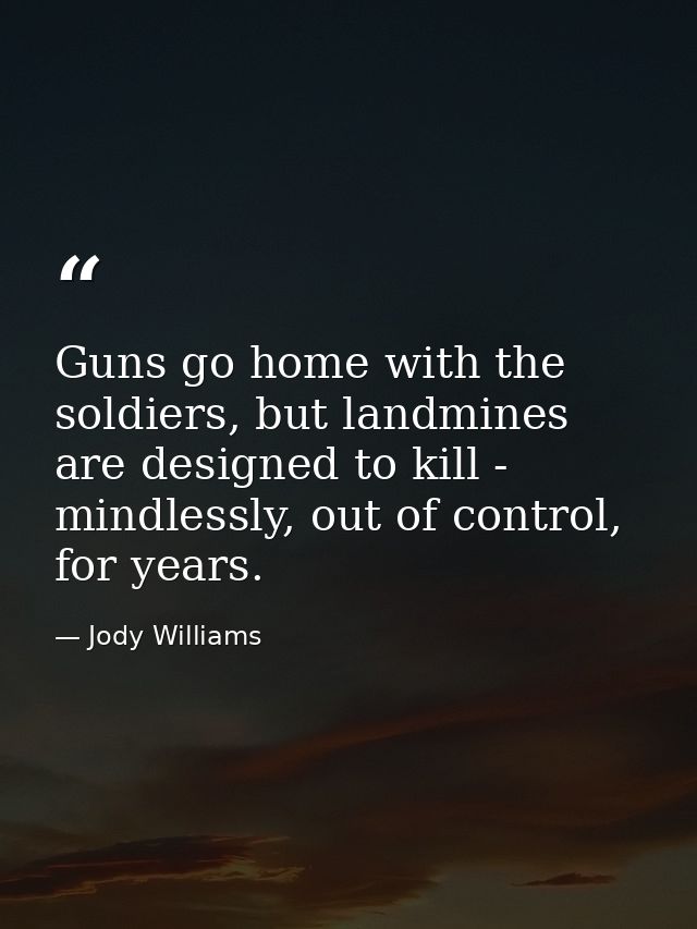 Guns go home with the soldiers, but landmines are designed to kill - mindlessly, out of control, for years. — Jody Williams