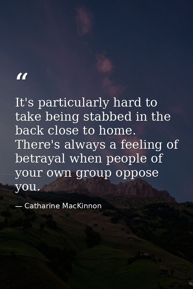 It's particularly hard to take being stabbed in the back close to home. There's always a feeling of betrayal when people — Catharine MacKinnon