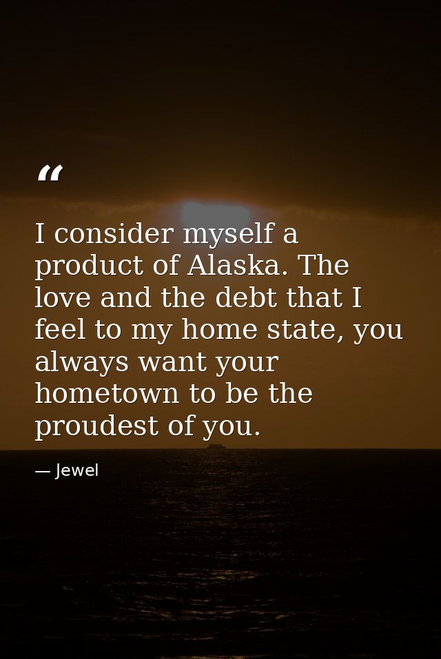 I consider myself a product of Alaska. The love and the debt that I feel to my home state, you always want your hometown — Jewel