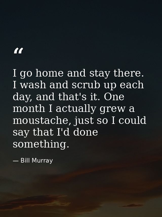 I go home and stay there. I wash and scrub up each day, and that's it. One month I actually grew a moustache, just so I  — Bill Murray