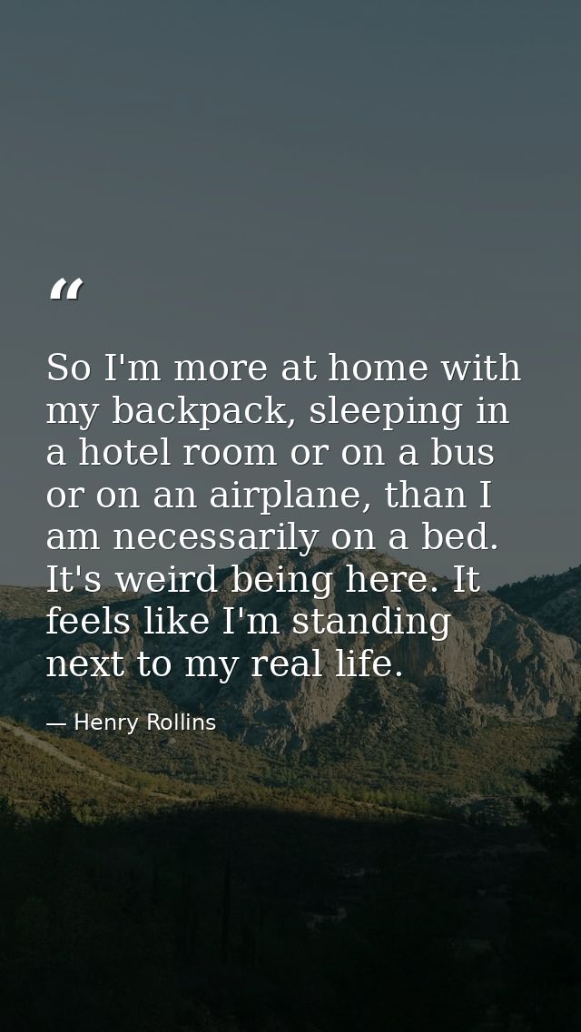So I'm more at home with my backpack, sleeping in a hotel room or on a bus or on an airplane, than I am necessarily on a — Henry Rollins