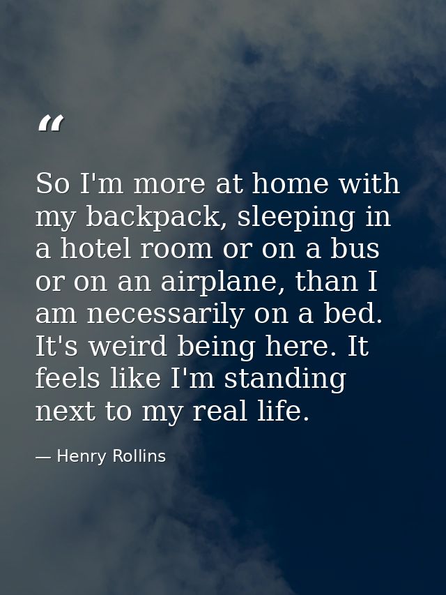 So I'm more at home with my backpack, sleeping in a hotel room or on a bus or on an airplane, than I am necessarily on a — Henry Rollins