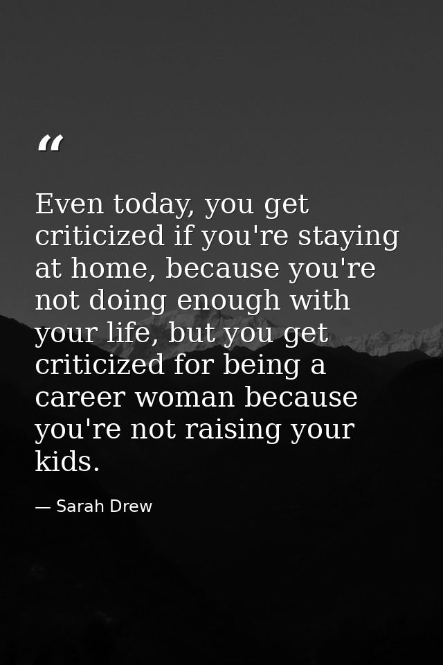 Even today, you get criticized if you're staying at home, because you're not doing enough with your life, but you get cr — Sarah Drew