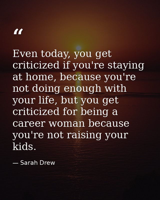 Even today, you get criticized if you're staying at home, because you're not doing enough with your life, but you get cr — Sarah Drew