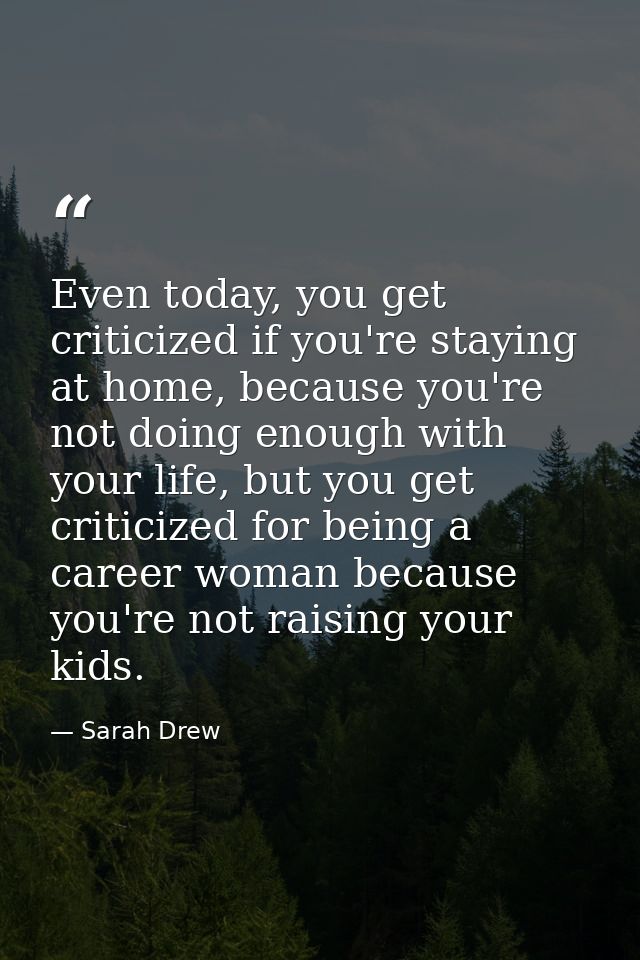 Even today, you get criticized if you're staying at home, because you're not doing enough with your life, but you get cr — Sarah Drew