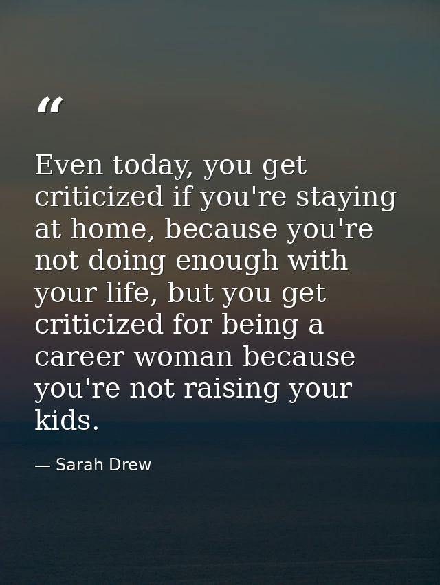 Even today, you get criticized if you're staying at home, because you're not doing enough with your life, but you get cr — Sarah Drew