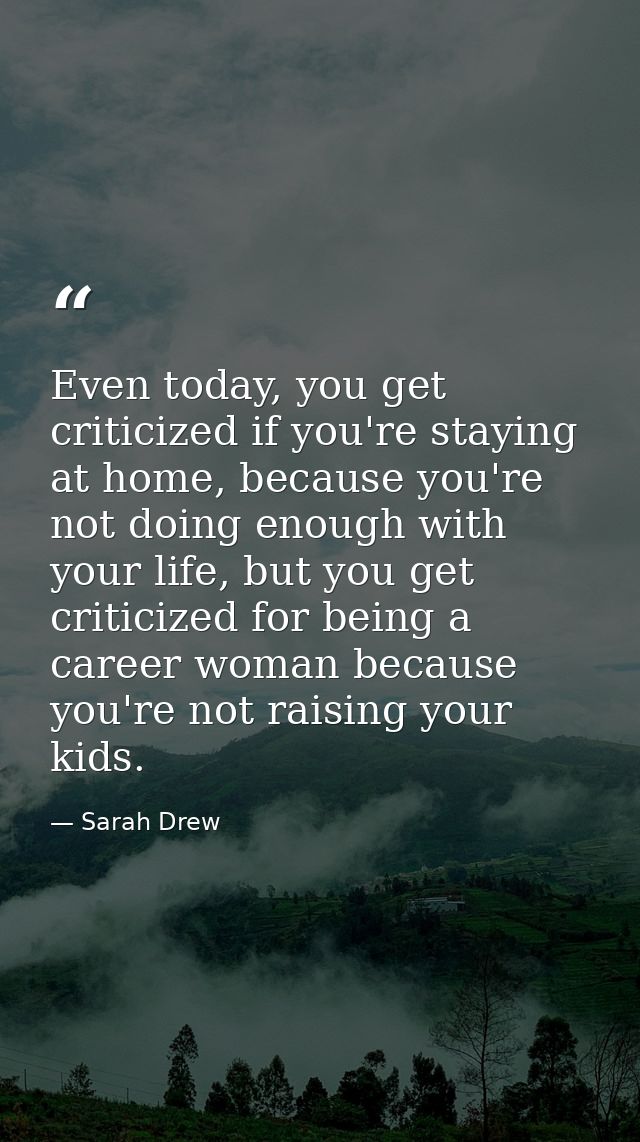 Even today, you get criticized if you're staying at home, because you're not doing enough with your life, but you get cr — Sarah Drew