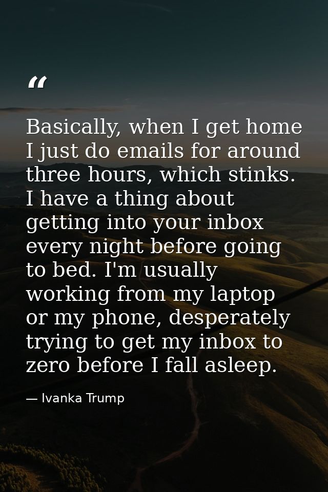 Basically, when I get home I just do emails for around three hours, which stinks. I have a thing about getting into your — Ivanka Trump