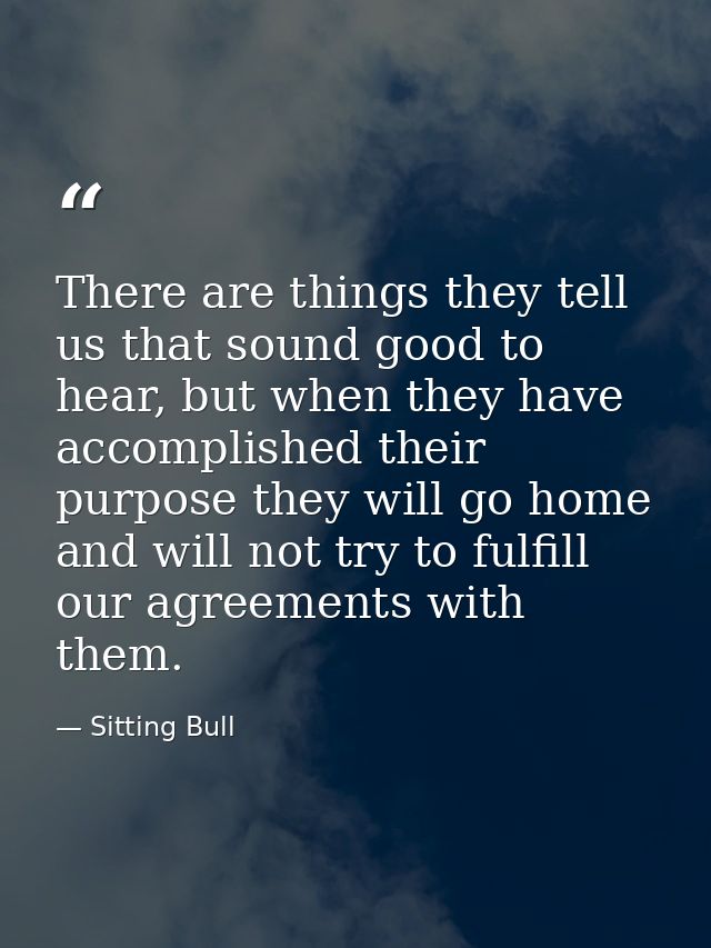 There are things they tell us that sound good to hear, but when they have accomplished their purpose they will go home a — Sitting Bull