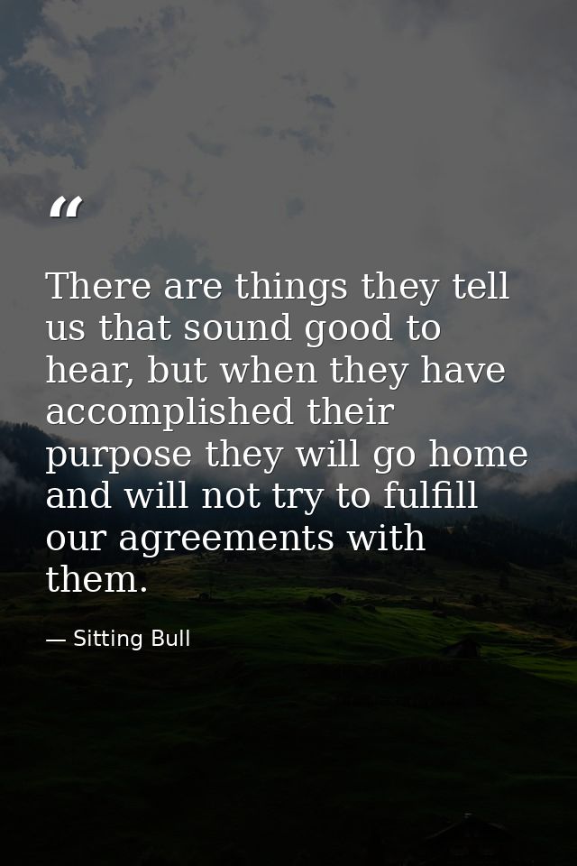 There are things they tell us that sound good to hear, but when they have accomplished their purpose they will go home a — Sitting Bull