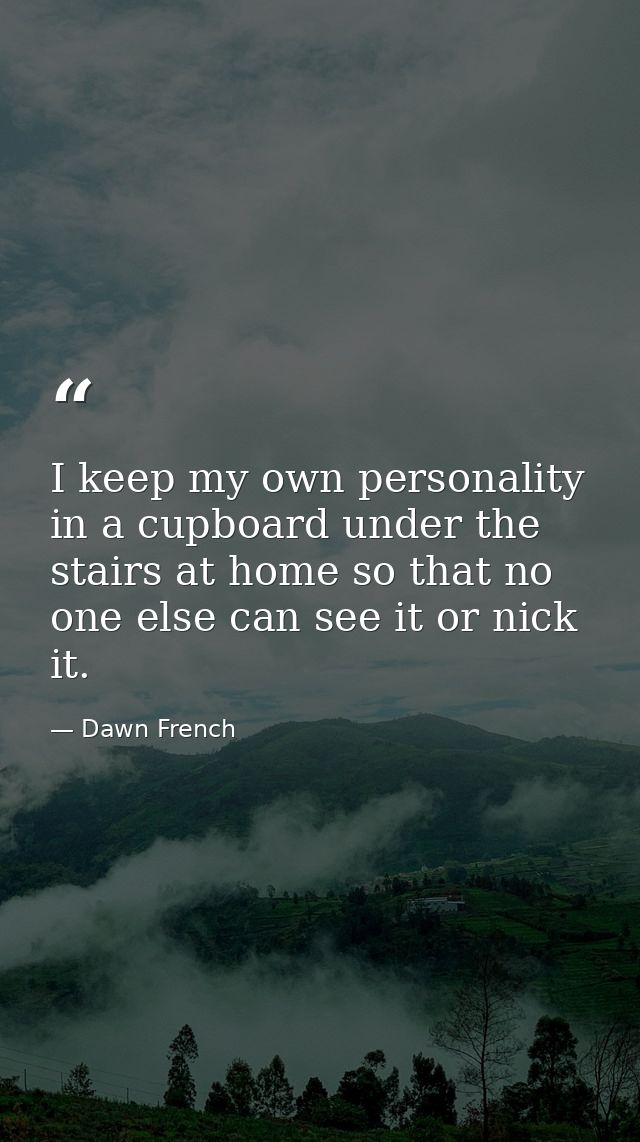 I keep my own personality in a cupboard under the stairs at home so that no one else can see it or nick it. — Dawn French
