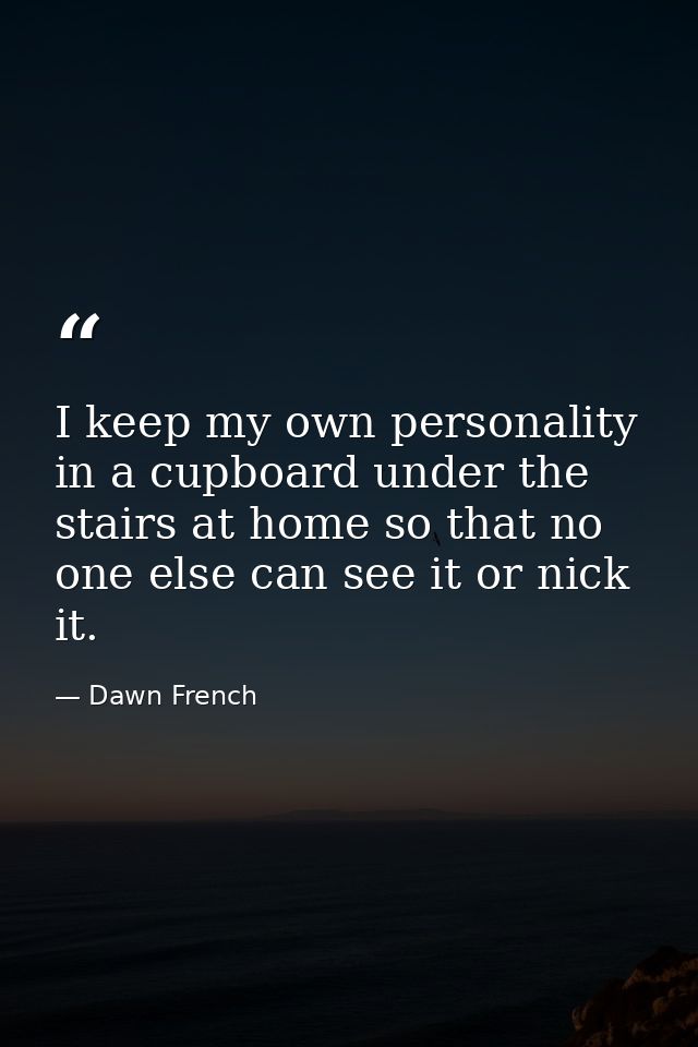 I keep my own personality in a cupboard under the stairs at home so that no one else can see it or nick it. — Dawn French