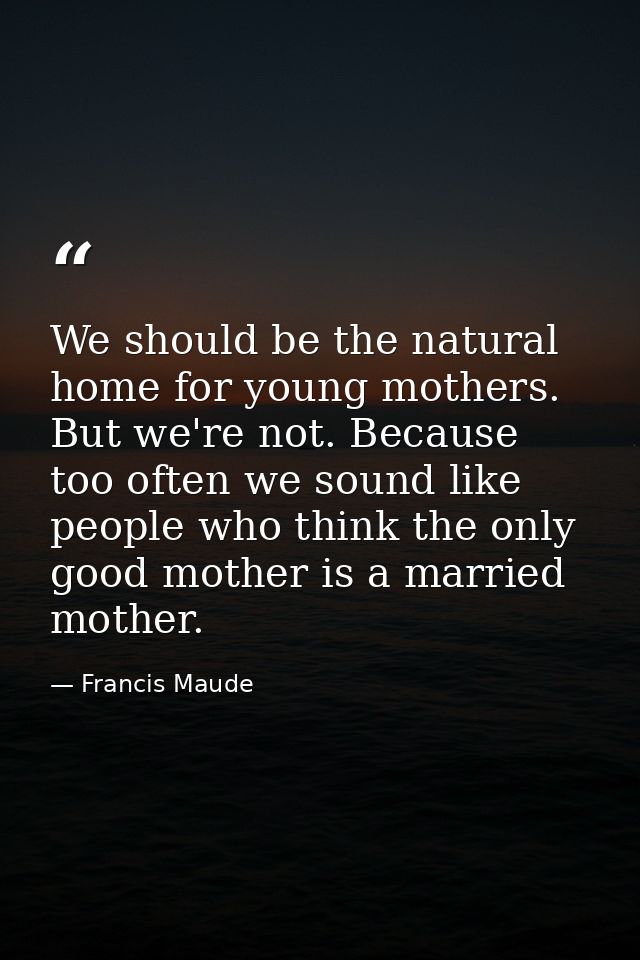 We should be the natural home for young mothers. But we're not. Because too often we sound like people who think the onl — Francis Maude