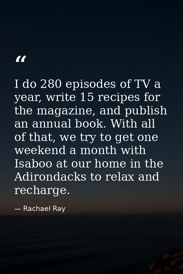 I do 280 episodes of TV a year, write 15 recipes for the magazine, and publish an annual book. With all of that, we try  — Rachael Ray
