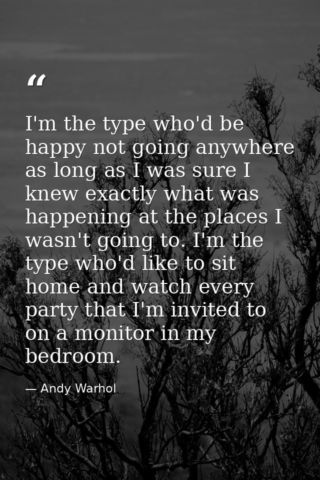 I'm the type who'd be happy not going anywhere as long as I was sure I knew exactly what was happening at the places I w — Andy Warhol