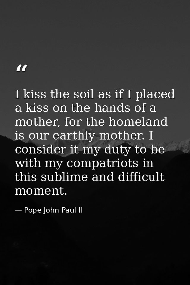 I kiss the soil as if I placed a kiss on the hands of a mother, for the homeland is our earthly mother. I consider it my — Pope John Paul II