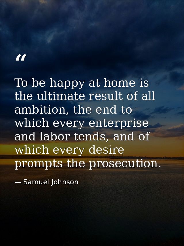 To be happy at home is the ultimate result of all ambition, the end to which every enterprise and labor tends, and of wh — Samuel Johnson