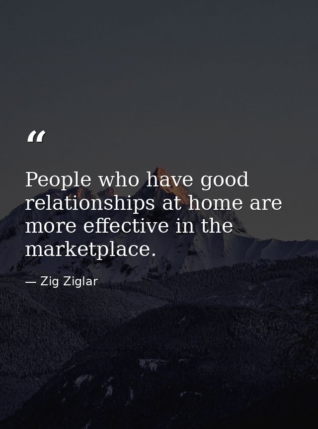 People who have good relationships at home are more effective in the marketplace. — Zig Ziglar