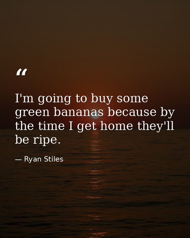 I'm going to buy some green bananas because by the time I get home they'll be ripe. — Ryan Stiles