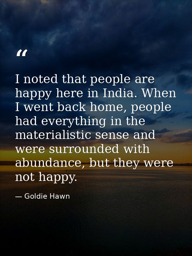 I noted that people are happy here in India. When I went back home, people had everything in the materialistic sense and — Goldie Hawn