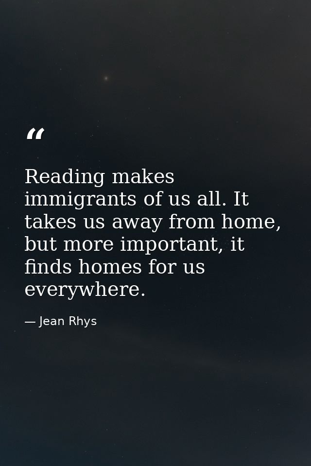 Reading makes immigrants of us all. It takes us away from home, but more important, it finds homes for us everywhere. — Jean Rhys