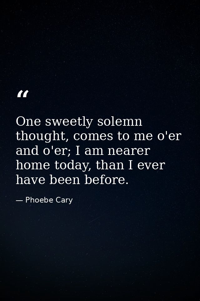 One sweetly solemn thought, comes to me o'er and o'er; I am nearer home today, than I ever have been before. — Phoebe Cary