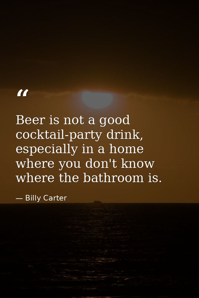 Beer is not a good cocktail-party drink, especially in a home where you don't know where the bathroom is. — Billy Carter