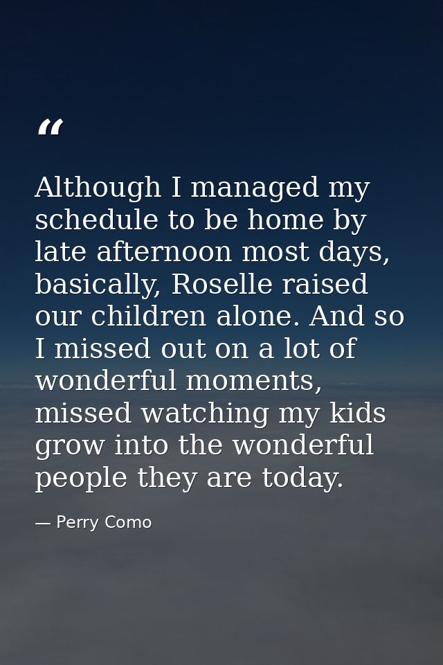 Although I managed my schedule to be home by late afternoon most days, basically, Roselle raised our children alone. And — Perry Como