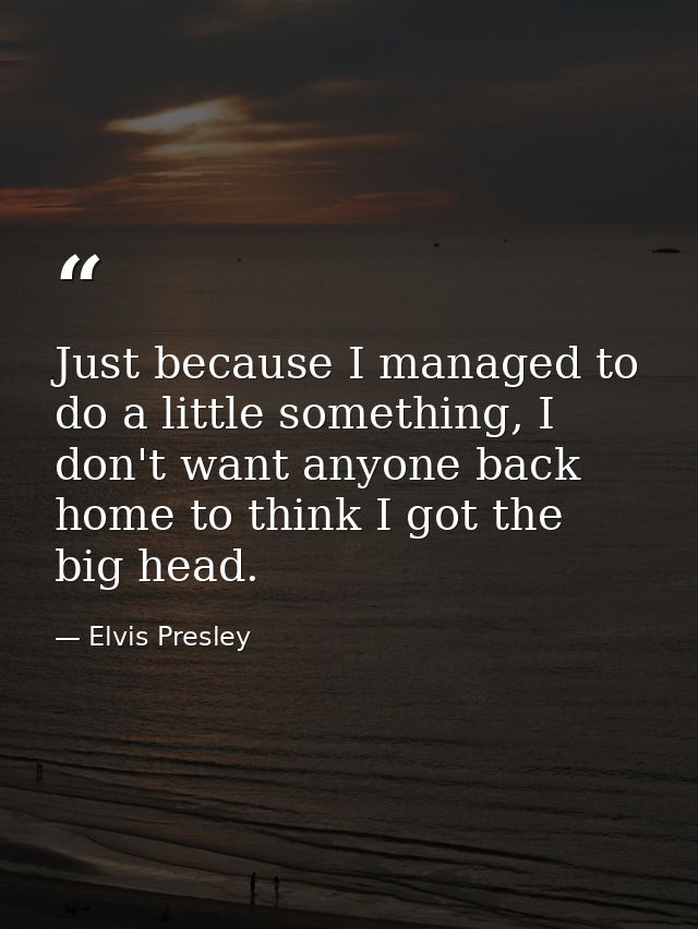 Just because I managed to do a little something, I don't want anyone back home to think I got the big head. — Elvis Presley