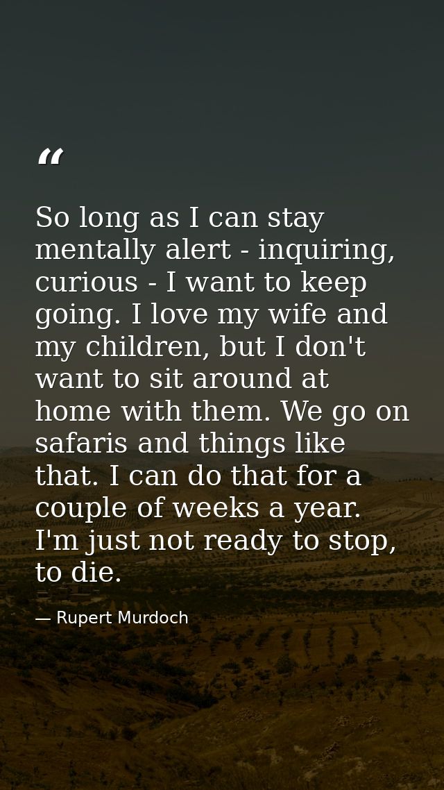 So long as I can stay mentally alert - inquiring, curious - I want to keep going. I love my wife and my children, but I  — Rupert Murdoch
